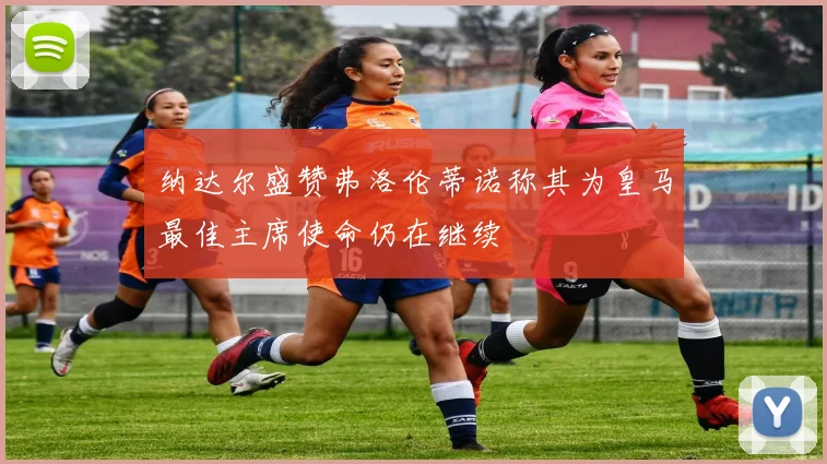 纳达尔盛赞弗洛伦蒂诺称其为皇马最佳主席使命仍在继续