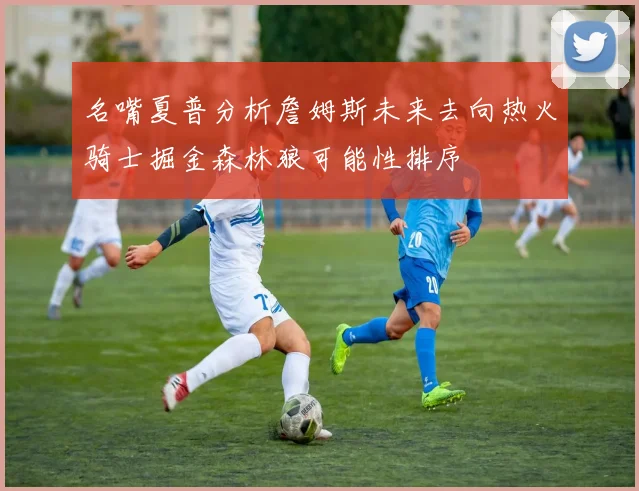 名嘴夏普分析詹姆斯未来去向热火骑士掘金森林狼可能性排序