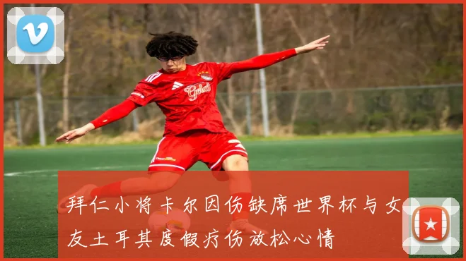 拜仁小将卡尔因伤缺席世界杯与女友土耳其度假疗伤放松心情