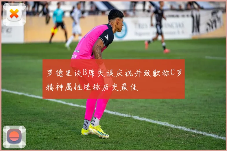 罗德里谈B席失误庆祝并致歉称C罗精神属性堪称历史最佳
