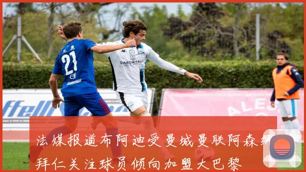 法媒报道布阿迪受曼城曼联阿森纳拜仁关注球员倾向加盟大巴黎