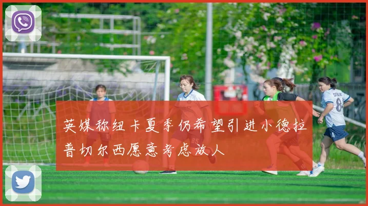 英媒称纽卡夏季仍希望引进小德拉普切尔西愿意考虑放人