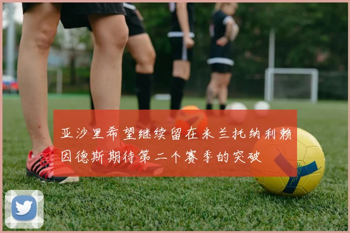 亚沙里希望继续留在米兰托纳利赖因德斯期待第二个赛季的突破