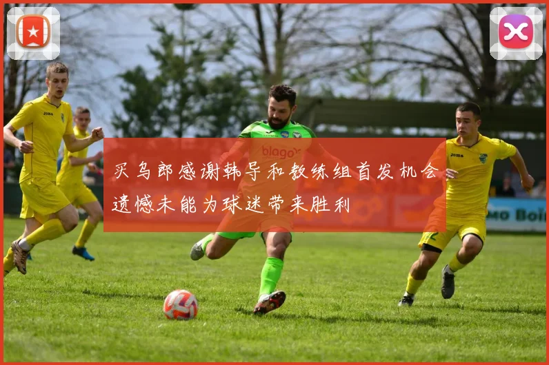 买乌郎感谢韩导和教练组首发机会遗憾未能为球迷带来胜利
