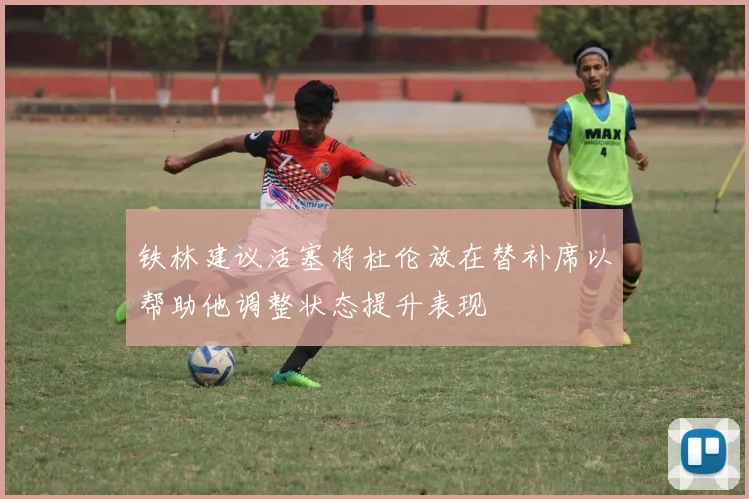 铁林建议活塞将杜伦放在替补席以帮助他调整状态提升表现
