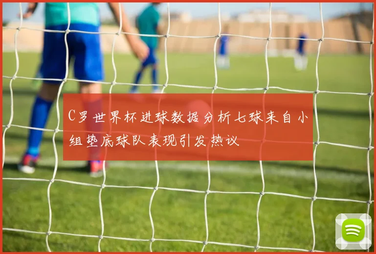 C罗世界杯进球数据分析七球来自小组垫底球队表现引发热议