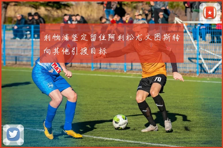 利物浦坚定留住阿利松尤文图斯转向其他引援目标