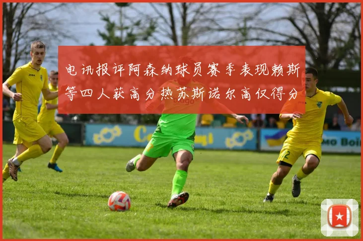 电讯报评阿森纳球员赛季表现赖斯等四人获高分热苏斯诺尔高仅得分