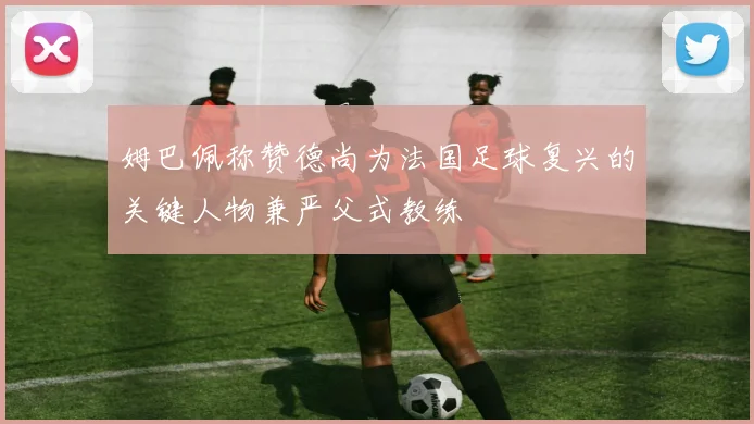 姆巴佩称赞德尚为法国足球复兴的关键人物兼严父式教练