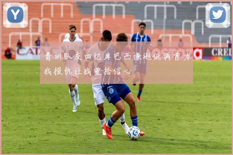 青训队友回忆库巴西谦逊低调曾为我报仇让我重拾信心