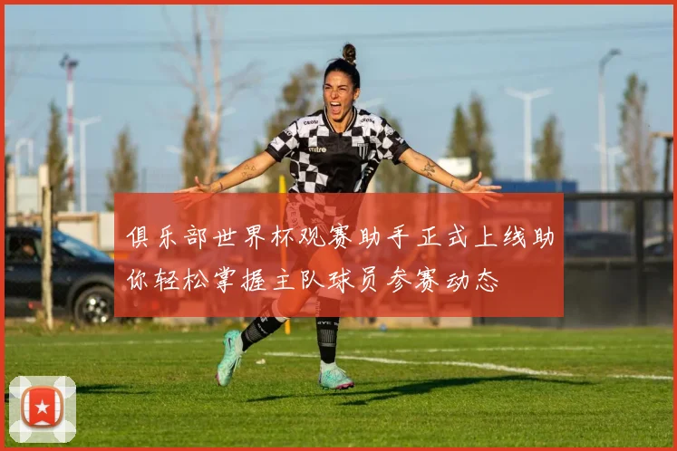 俱乐部世界杯观赛助手正式上线助你轻松掌握主队球员参赛动态