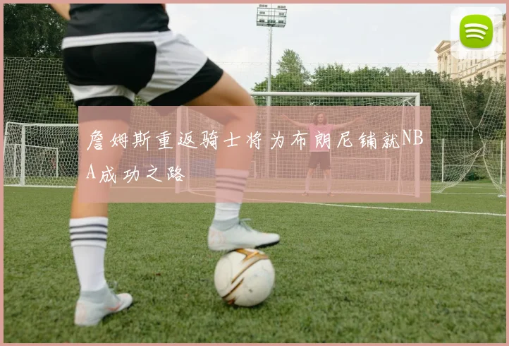 詹姆斯重返骑士将为布朗尼铺就NBA成功之路
