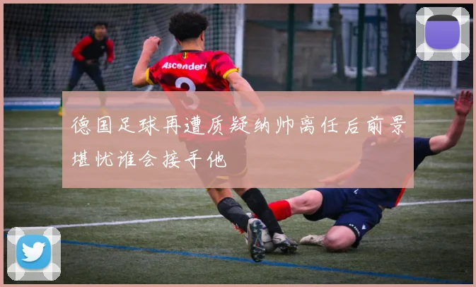 德国足球再遭质疑纳帅离任后前景堪忧谁会接手他