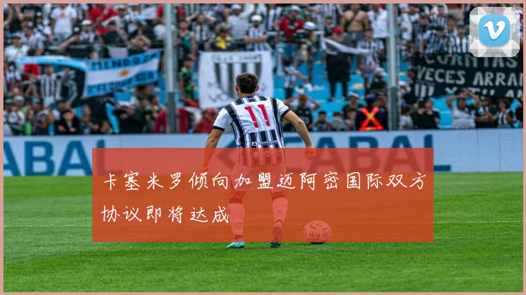 卡塞米罗倾向加盟迈阿密国际双方协议即将达成
