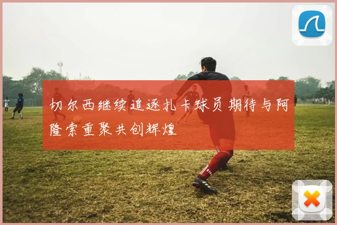 切尔西继续追逐扎卡球员期待与阿隆索重聚共创辉煌
