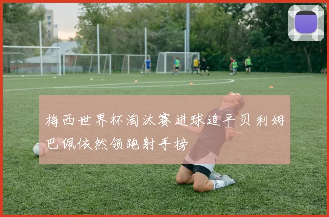 梅西世界杯淘汰赛进球追平贝利姆巴佩依然领跑射手榜