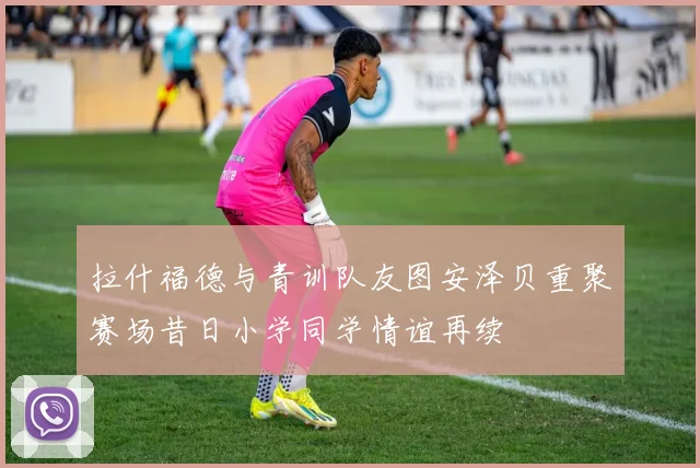 拉什福德与青训队友图安泽贝重聚赛场昔日小学同学情谊再续