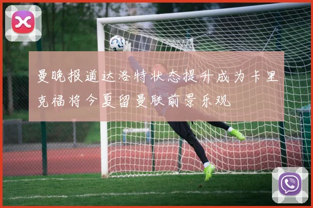 曼晚报道达洛特状态提升成为卡里克福将今夏留曼联前景乐观