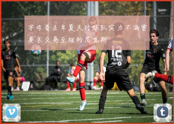 字母哥去年夏天对球队实力不满曾要求交易至纽约尼克斯