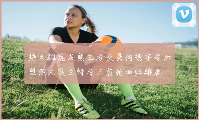 热火雄鹿灰熊三方交易构想字母加盟热火莫兰特与三首轮回归雄鹿