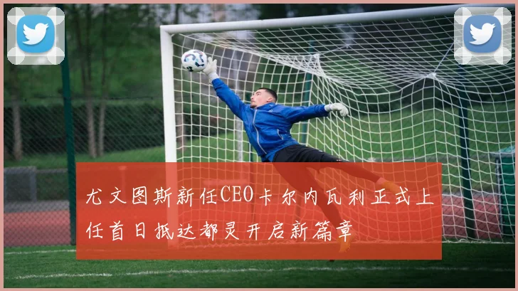 尤文图斯新任CEO卡尔内瓦利正式上任首日抵达都灵开启新篇章