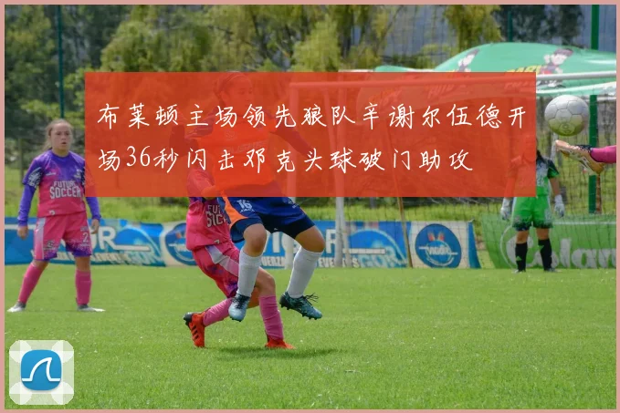 布莱顿主场领先狼队辛谢尔伍德开场36秒闪击邓克头球破门助攻