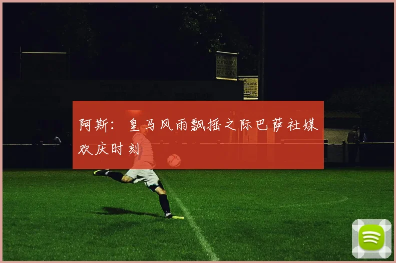 阿斯：皇马风雨飘摇之际巴萨社媒欢庆时刻