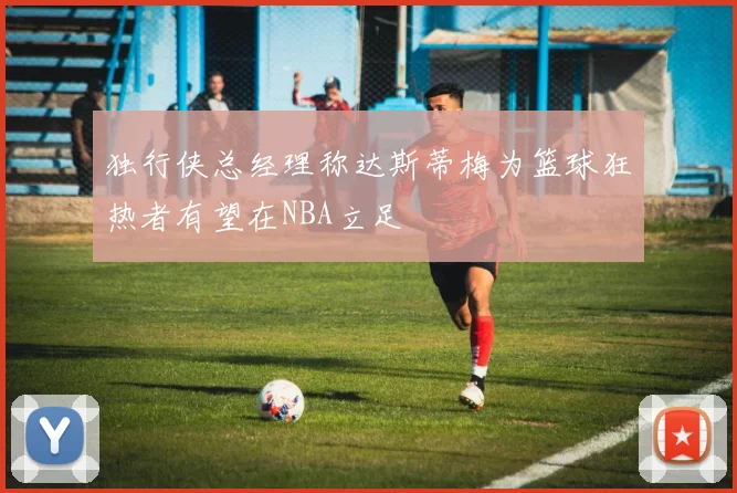 独行侠总经理称达斯蒂梅为篮球狂热者有望在NBA立足