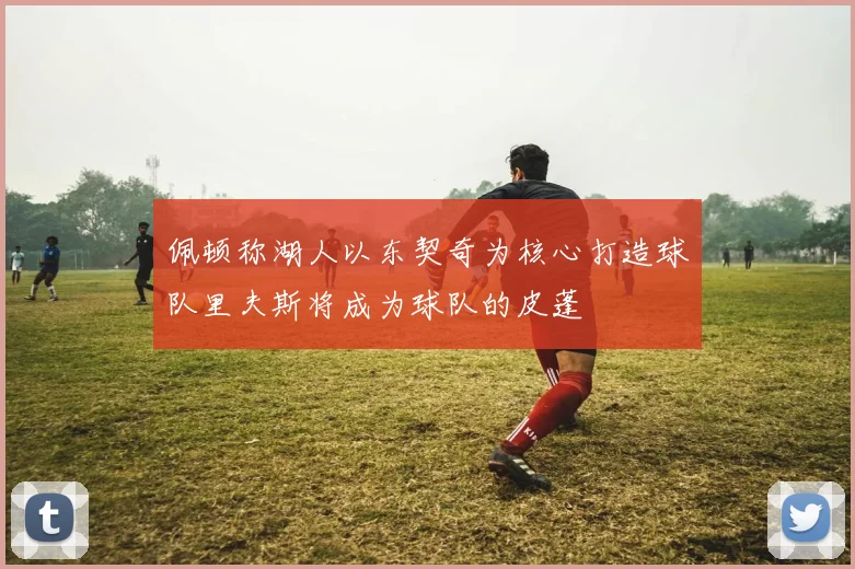 佩顿称湖人以东契奇为核心打造球队里夫斯将成为球队的皮蓬