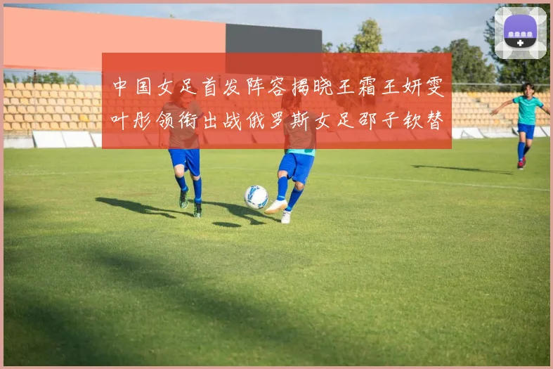 中国女足首发阵容揭晓王霜王妍雯叶彤领衔出战俄罗斯女足邵子钦替补待命